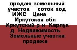 продаю земельный участок 12 соток под ИЖС › Цена ­ 750 - Иркутская обл., Иркутский р-н, Карлук д. Недвижимость » Земельные участки продажа   